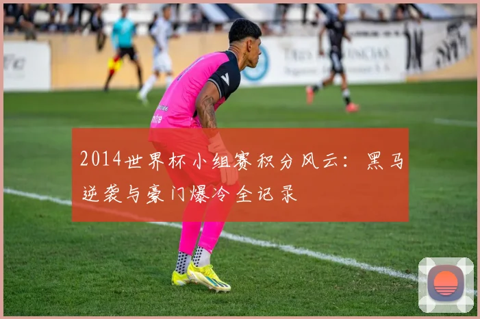 2014世界杯小组赛积分风云：黑马逆袭与豪门爆冷全记录