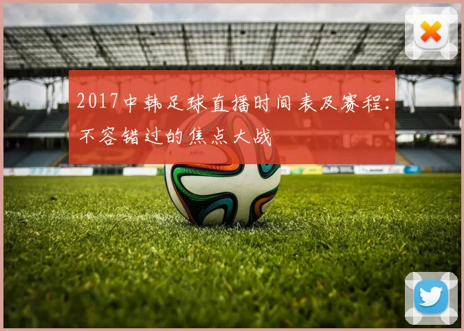 2017中韩足球直播时间表及赛程：不容错过的焦点大战